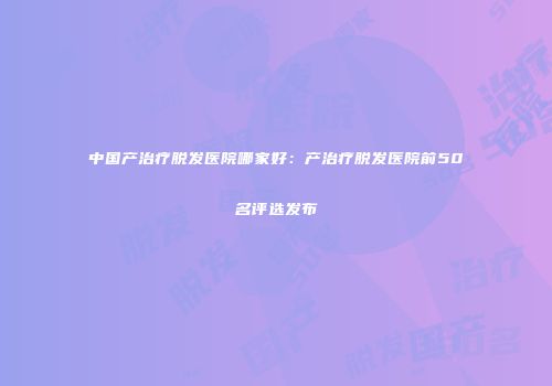 中国产治疗脱发医院哪家好：产治疗脱发医院前50名评选发布