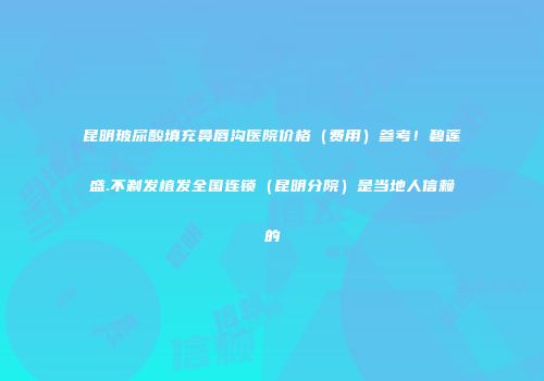 昆明玻尿酸填充鼻唇沟医院价格（费用）参考！碧莲盛.不剃发植发全国连锁（昆明分院）是当地人信赖的