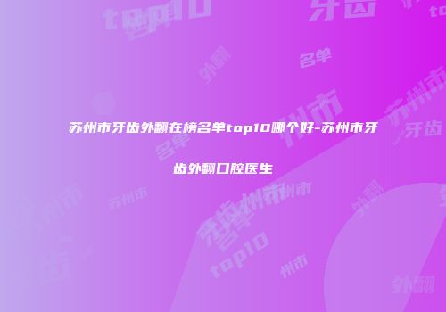 苏州市牙齿外翻在榜名单top10哪个好-苏州市牙齿外翻口腔医生