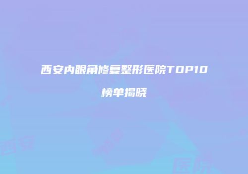 西安内眼角修复整形医院TOP10榜单揭晓