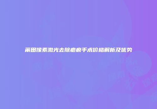 莆田像素激光去除疤痕手术价格解析及优势