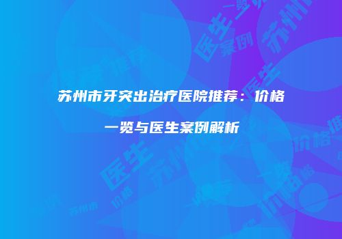 苏州市牙突出治疗医院推荐：价格一览与医生案例解析