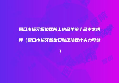营口市拔牙智齿医院上榜名单前十名专家横评（营口市拔牙智齿口腔医院医疗实力可赞）