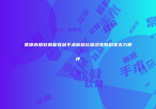 常德市肋软骨做耳朵手术新版价格及医院科室实力测评