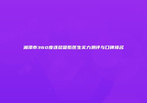 湘潭市360度逐层吸脂医生实力测评与口碑排名