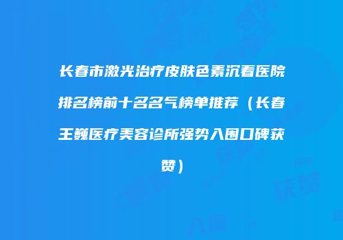 长春市激光治疗皮肤色素沉着医院排名榜前十名名气榜单推荐（长春王巍医疗美容诊所强势入围口碑获赞）