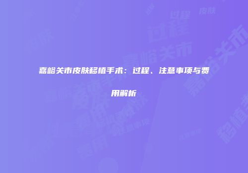 嘉峪关市皮肤移植手术：过程、注意事项与费用解析