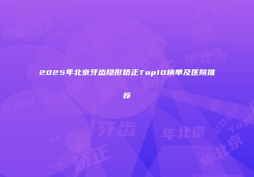 2025年北京牙齿隐形矫正Top10榜单及医院推荐