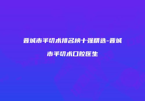 晋城市半切术排名榜十强精选-晋城市半切术口腔医生