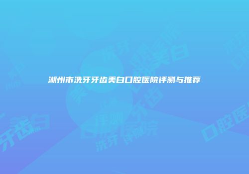 湖州市洗牙牙齿美白口腔医院评测与推荐