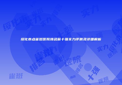 绥化市点雀斑医院排名前十强实力评测及详细解析