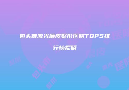 包头市激光磨皮整形医院TOP5排行榜揭晓
