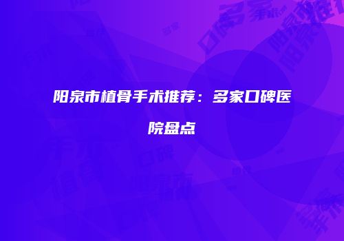 阳泉市植骨手术推荐：多家口碑医院盘点