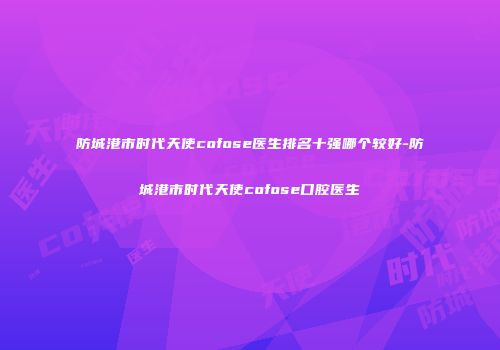 防城港市时代天使cofose医生排名十强哪个较好-防城港市时代天使cofose口腔医生