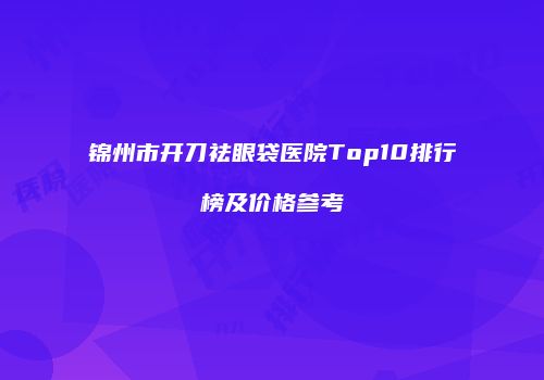 锦州市开刀祛眼袋医院Top10排行榜及价格参考
