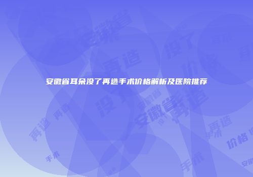 安徽省耳朵没了再造手术价格解析及医院推荐