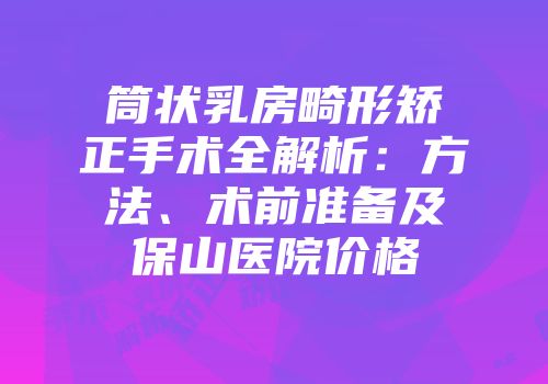 筒状乳房畸形矫正手术全解析：方法、术前准备及保山医院价格