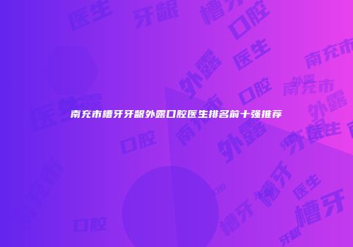 南充市槽牙牙龈外露口腔医生排名前十强推荐