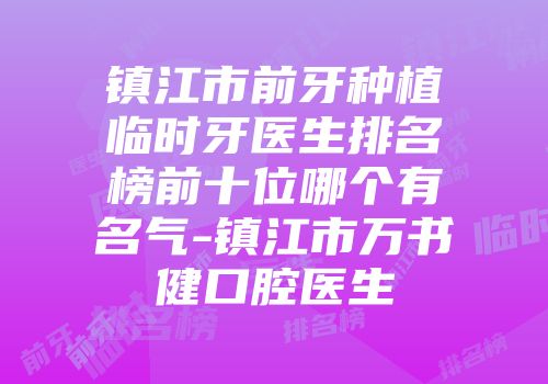 镇江市前牙种植临时牙医生排名榜前十位哪个有名气-镇江市万书健口腔医生