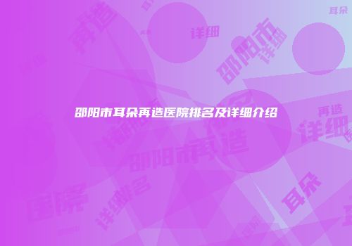 邵阳市耳朵再造医院排名及详细介绍