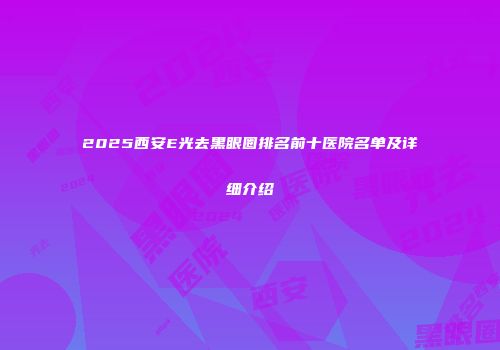 2025西安E光去黑眼圈排名前十医院名单及详细介绍