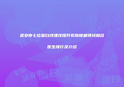 延安市七位蛋白线埋线提升紧肤除皱领域知名医生排行及介绍