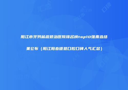 阳江市牙列稀疏矫治医院排名榜top10强票选结果公布（阳江阳春德意口腔口碑人气汇总）