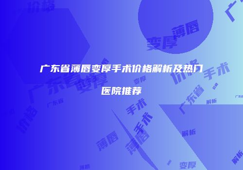 广东省薄唇变厚手术价格解析及热门医院推荐