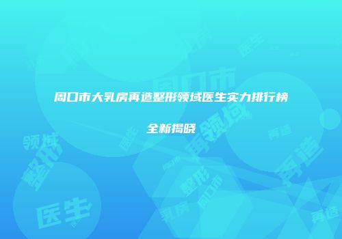 周口市大乳房再造整形领域医生实力排行榜全新揭晓