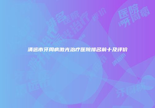 清远市牙周病激光治疗医院排名前十及评价