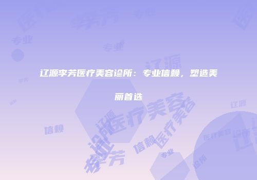 辽源李芳医疗美容诊所：专业信赖，塑造美丽首选