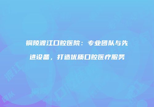 铜陵渡江口腔医院：专业团队与先进设备，打造优质口腔医疗服务