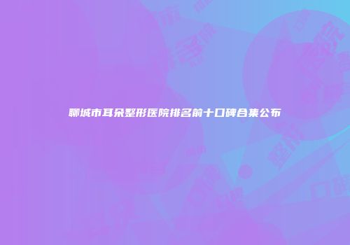 聊城市耳朵整形医院排名前十口碑合集公布