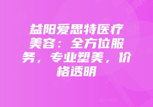 益阳爱思特医疗美容：全方位服务，专业塑美，价格透明