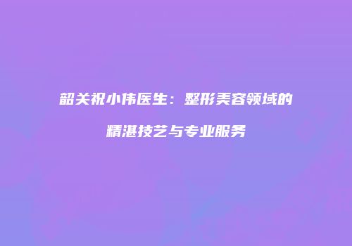 韶关祝小伟医生：整形美容领域的精湛技艺与专业服务