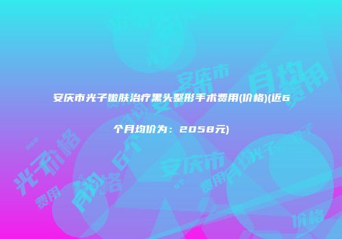 安庆市光子嫩肤治疗黑头整形手术费用(价格)(近6个月均价为：2058元)
