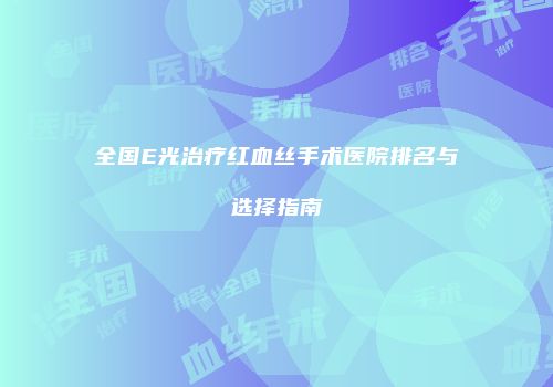 全国E光治疗红血丝手术医院排名与选择指南