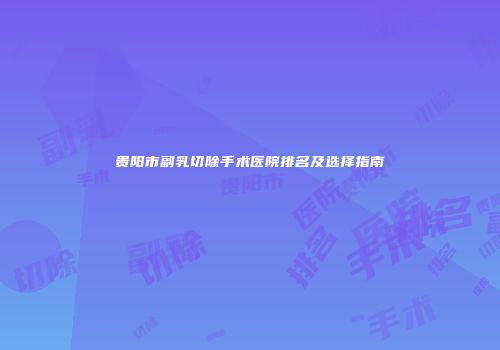 贵阳市副乳切除手术医院排名及选择指南