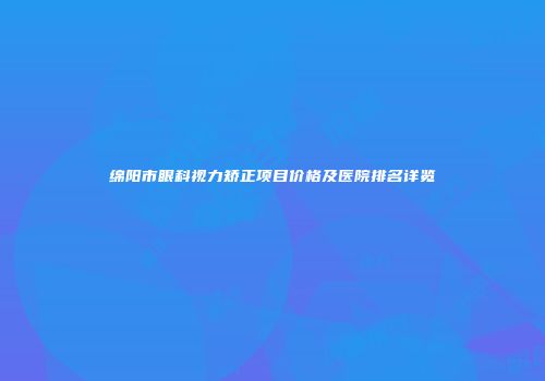绵阳市眼科视力矫正项目价格及医院排名详览