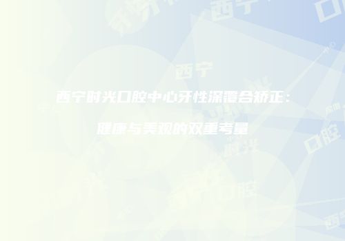 西宁时光口腔中心牙性深覆合矫正：健康与美观的双重考量