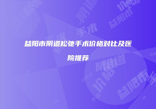 益阳市阴道松弛手术价格对比及医院推荐
