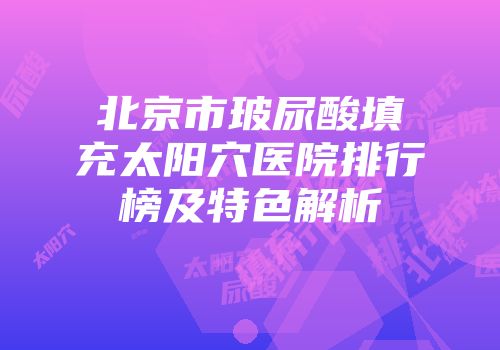 北京市玻尿酸填充太阳穴医院排行榜及特色解析