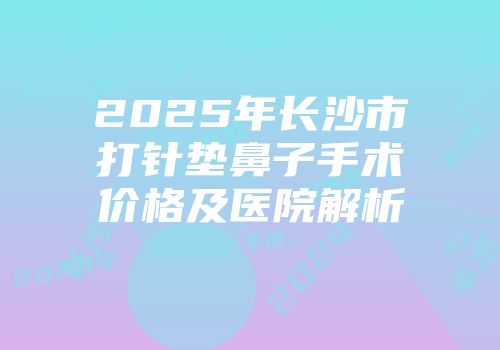 2025年长沙市打针垫鼻子手术价格及医院解析