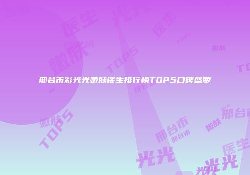 邢台市彩光光嫩肤医生排行榜TOP5口碑盛赞