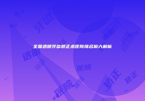全国透明牙齿矫正术医院排名前六解析