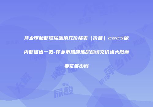萍乡市脸部玻尿酸填充价格表（价目）2025版内部流出一览-萍乡市脸部玻尿酸填充价格大概需要花多少钱