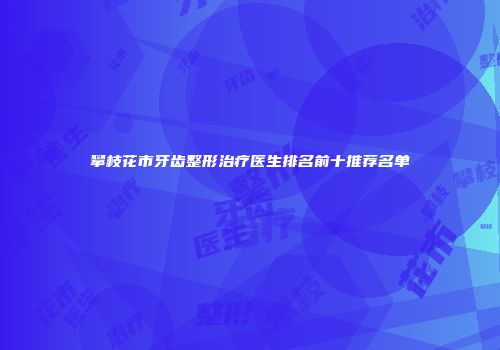 攀枝花市牙齿整形治疗医生排名前十推荐名单