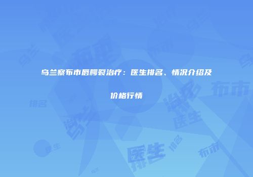 乌兰察布市唇腭裂治疗：医生排名、情况介绍及价格行情