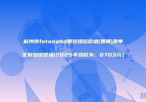 杭州市fotona4d眼袋提拉价格(费用)清单全新劲爆登场(2025年均价为：6703元）