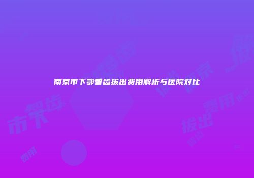 南京市下鄂智齿拔出费用解析与医院对比